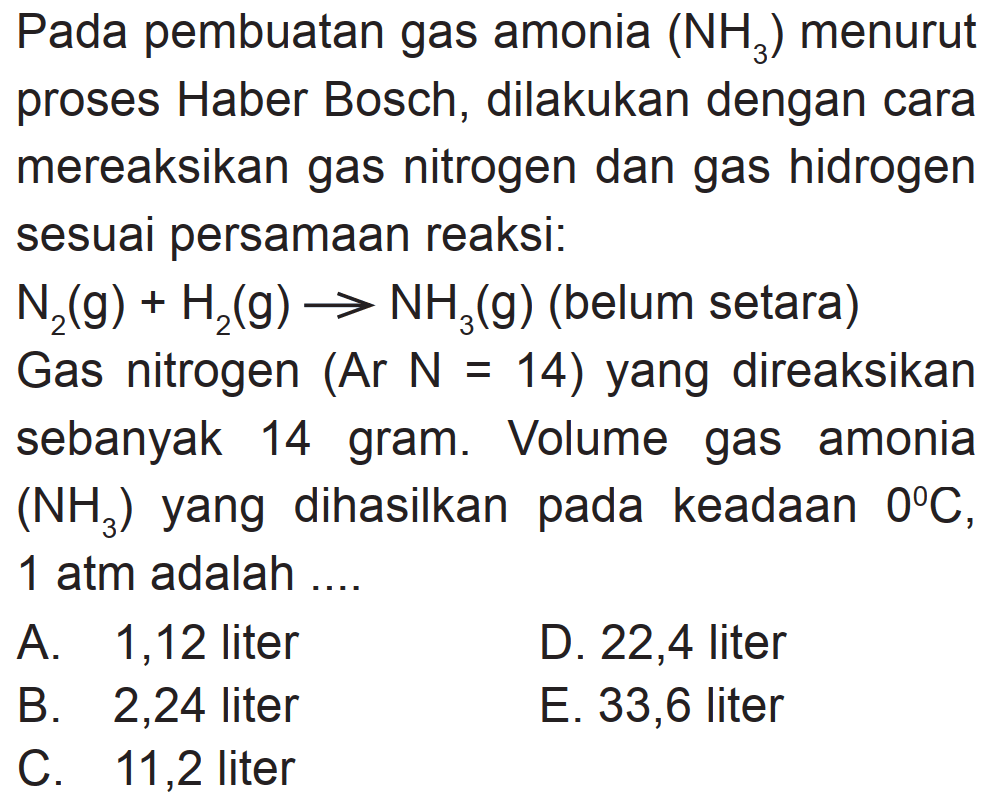 Pada pembuatan gas amonia  (NH3)  menurut proses Haber Bosch, dilakukan dengan cara mereaksikan gas nitrogen dan gas hidrogen sesuai persamaan reaksi:
 N2(g)+H2(g) -> NH3(g)  (belum setara)
Gas nitrogen  (Ar N=14)  yang direaksikan sebanyak 14 gram. Volume gas amonia  (NH3)  yang dihasilkan pada keadaan  0 C ,  1 atm  adalah ....
A. 1,12 liter
D. 22,4 liter
B. 2,24 liter
E. 33,6 liter
C. 11,2 liter
