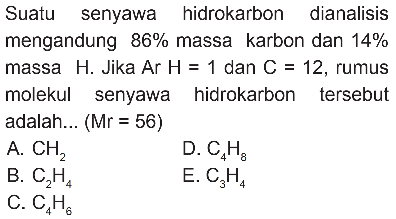 Suatu senyawa hidrokarbon dianalisis mengandung  86 %  massa karbon dan  14 %  massa  H . Jika  Ar H=1  dan  C=12 , rumus molekul senyawa hidrokarbon tersebut adalah...  (Mr=56) 
A.  CH2 
D.  C4 H8 
B.  C2 H4 
E.  C3 H4 
C.  C4 H6 