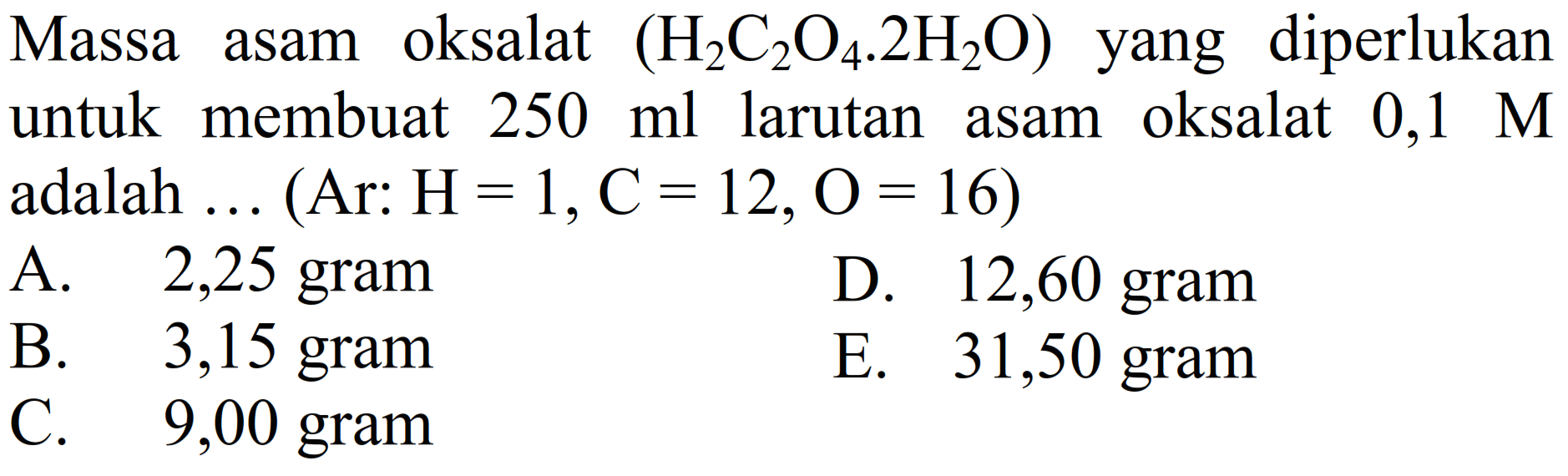 Massa asam oksalat  (H2 C2 O4 . 2 H2 O)  yang diperlukan untuk membuat  250 ml  larutan asam oksalat  0,1 M  adalah ... (Ar:  H=1, C=12, O=16  )
A. 2,25 gram
D. 12,60 gram
B.   3,15  gram
E. 31,50 gram