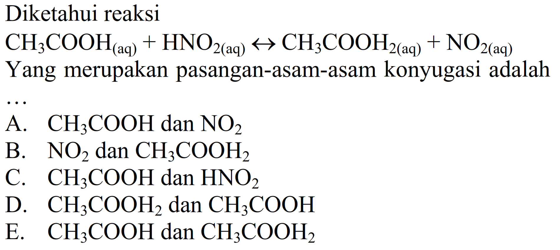 Diketahui reaksi
CH3 COOH(aq)+HNO2(aq) <--> CH3 COOH2(aq)+NO2(aq)
Yang merupakan pasangan-asam-asam konyugasi adalah
A. CH3 COOH dan NO2
B. NO2 dan CH3 COOH2
C. CH3 COOH dan HNO2
D. CH3 COOH2 dan CH3 COOH
E. CH3 COOH dan CH3 COOH2