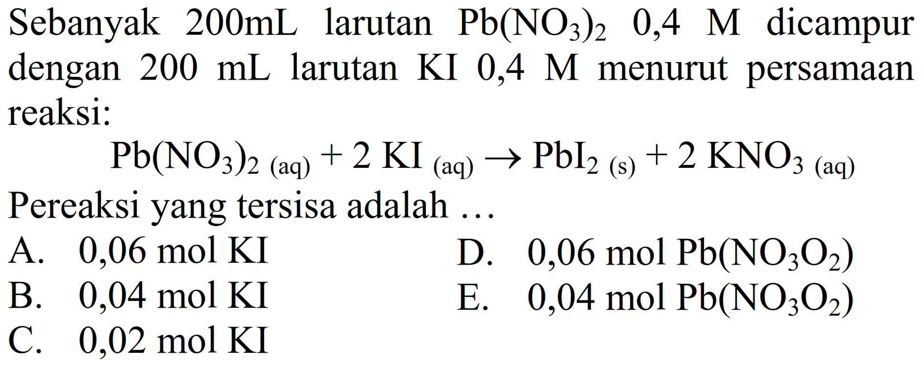 Sebanyak 200mL larutan  Pb(NO3)2  0,4  M  dicampur dengan  200 mL  larutan KI  0,4 M  menurut persamaan reaksi:

Pb(NO3)2( { aq )))+2 KI_(( {aq ))) -> PbI2(s))+2 KNO_(3( { aq )))

Pereaksi yang tersisa adalah ...
A.  0,06 mol KI 
D.  0,06 mol Pb(NO3 O2) 
B.  0,04 mol KI 
E.   0,04 mol Pb(NO3 O2) 
C.  0,02 mol KI 