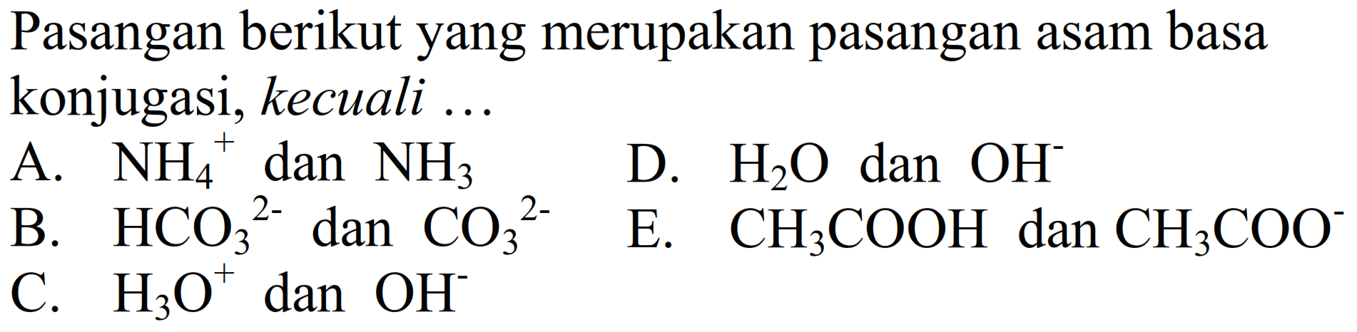 Pasangan berikut yang merupakan pasangan asam basa konjugasi, kecuali ...
A. NH4 ^+dan NH3
B. HCO3 ^2- dan CO3 ^2-
D. H2 O dan OH^-
C. H3 O^+dan OH^-
E. CH3 COOH dan CH3 COO^-