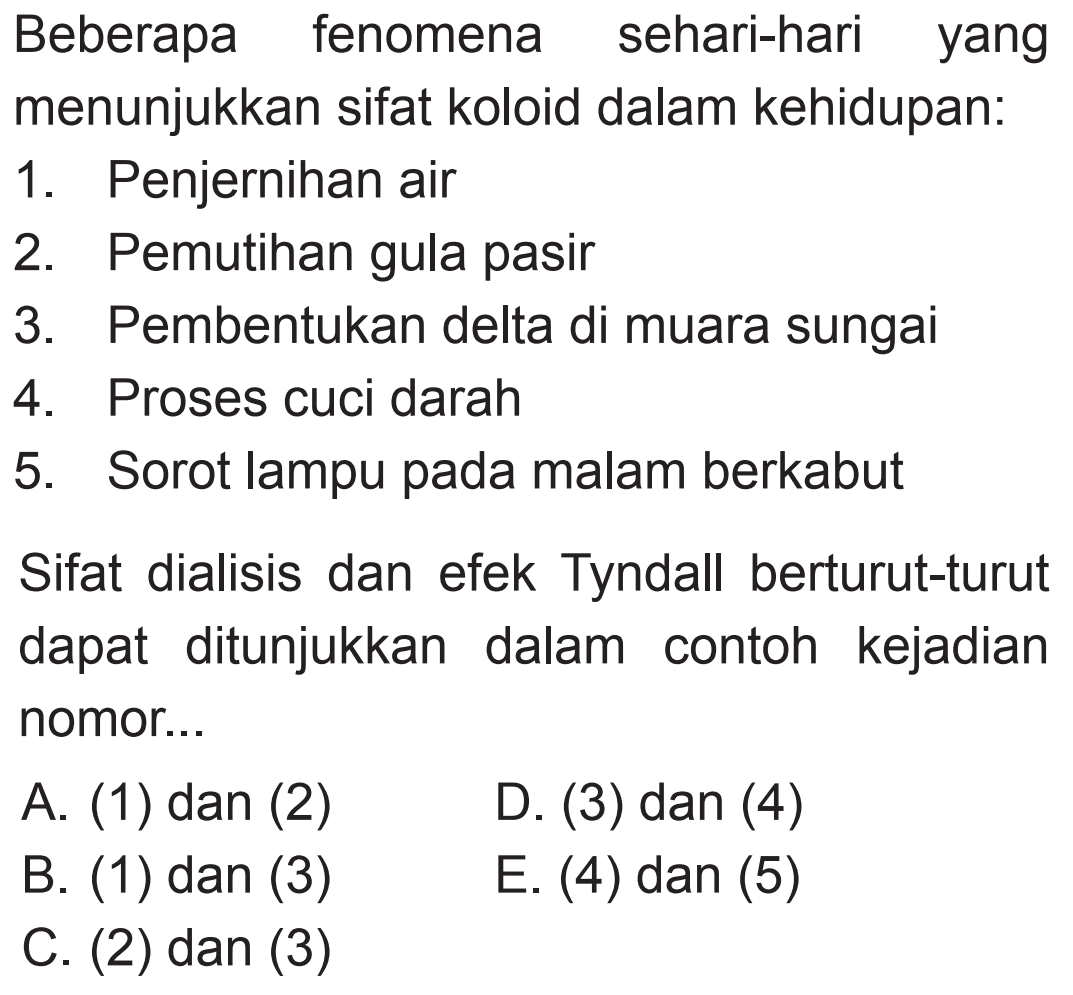 Beberapa fenomena sehari-hari yang menunjukkan sifat koloid dalam kehidupan: 
1. Penjernihan air 
2. Pemutihan gula pasir 
3. Pembentukan delta di muara sungai 
4. Proses cuci darah 
5. Sorot lampu pada malam berkabut 
Sifat dialisis dan efek Tyndall berturut-turut dapat ditunjukkan dalam contoh kejadian nomor
A. (1) dan (2) 
D. (3) dan (4) 
B. (1) dan (3) 
E. (4) dan (5) 
C. (2) dan (3)