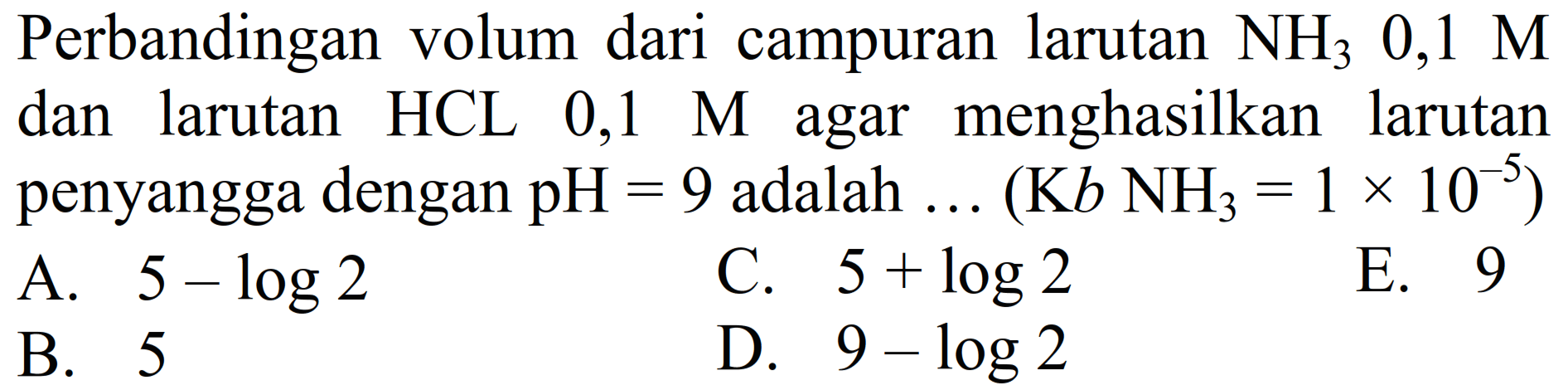 Perbandingan volum dari campuran larutan  NH_(3) 0,1 M  dan larutan HCL 0,1 M agar menghasilkan larutan penyangga dengan  pH=9  adalah  ...(K b NH_(3)=1 x 10^(-5)) 
A.  5-log 2 
C.  5+log 2 
E. 9
B. 5
D.  9-log 2 