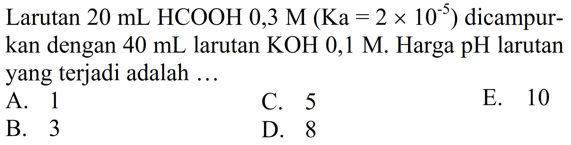 Larutan  20 ~mL  HCOOH 0,3 M  (Ka=2 x 10^(-5))  dicampurkan dengan  40 ~mL  larutan  KOH  0,1 M . Harga  pH  larutan yang terjadi adalah ...
A. 1
C. 5
E. 10
B. 3
D. 8