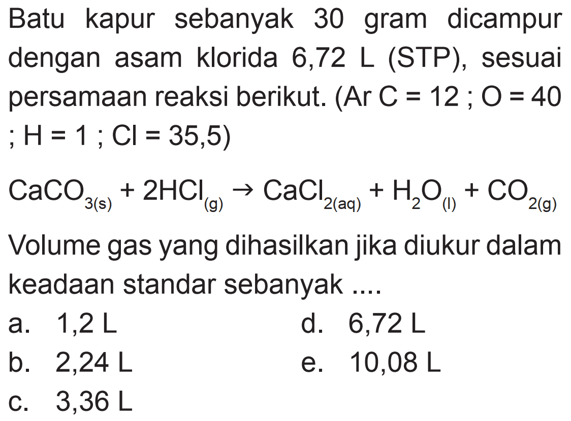Batu kapur sebanyak 30 gram dicampur dengan asam klorida 6,72 L (STP), sesuai persamaan reaksi berikut.  (Ar C=12 ; O=40   ; H=1 ; Cl=35,5) 
 CaCO_(3(s))+2 HCl_((g) -> CaCl2(aq))+H2 O_((1))+CO2(g) 
Volume gas yang dihasilkan jika diukur dalam keadaan standar sebanyak....
a.  1,2 L 
d.  6,72 L 
b.  2,24 L 
e.  10,08 L 
C.  3,36 L 