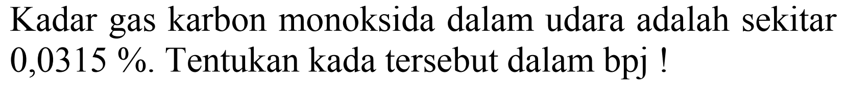 Kadar gas karbon monoksida dalam udara adalah sekitar  0,0315 % . Tentukan kada tersebut dalam bpj!