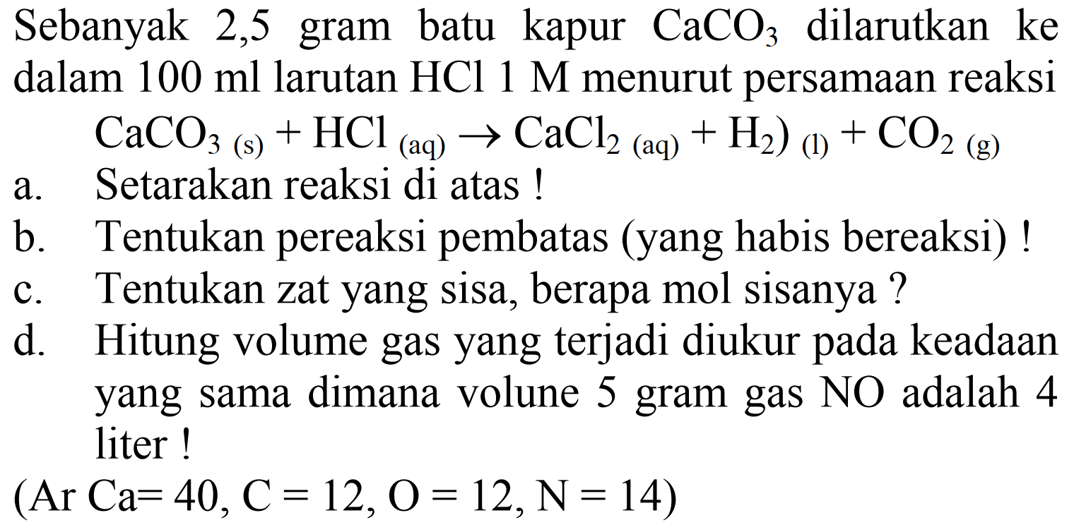 Sebanyak 2,5 gram batu kapur  CaCO3  dilarutkan ke dalam  100 ml  larutan  HCl 1 M  menurut persamaan reaksi  CaCO3  (s)  +HCl_( {(aq) )) -> CaCl2  { (aq) ))+H2  ) (l)  +CO2  { (g) )) 
a. Setarakan reaksi di atas !
b. Tentukan pereaksi pembatas (yang habis bereaksi)!
c. Tentukan zat yang sisa, berapa mol sisanya ?
d. Hitung volume gas yang terjadi diukur pada keadaan yang sama dimana volune 5 gram gas  NO  adalah 4 liter!
 (Ar Ca=40, C=12, O=12, ~N=14) 