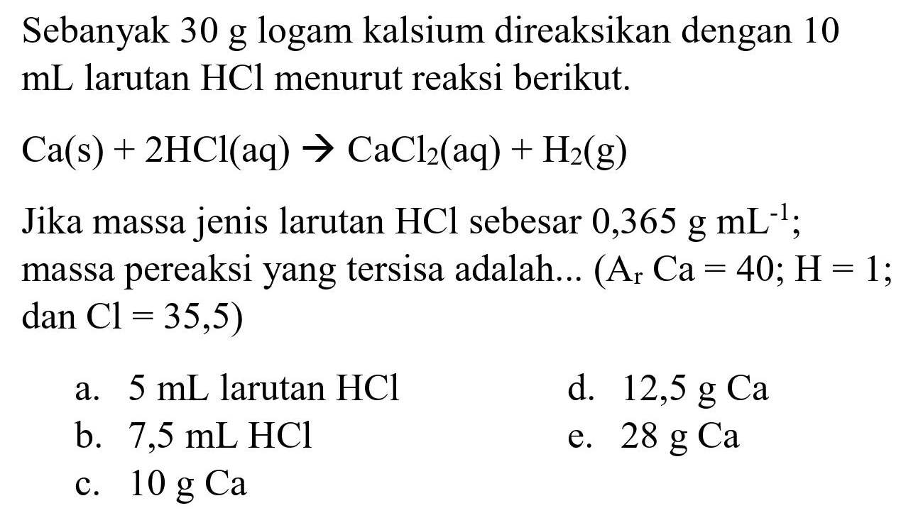 Sebanyak 30 g logam kalsium direaksikan dengan 10  mL  larutan  HCl  menurut reaksi berikut.
 Ca(s)+2 HCl(aq) -> CaCl_(2)(aq)+H_(2)(~g) 
Jika massa jenis larutan  HCl  sebesar  0,365 ~g ~mL^(-1) ;
massa pereaksi yang tersisa adalah...  (A_(r) Ca=40 ; H=1. ;  dan~ Cl=35,5  )
a.  5 ~mL  larutan  HCl 
d.  12,5 ~g Ca 
b.  7,5 ~mL HCl 
e.  28 ~g Ca 
c.  10 ~g Ca 