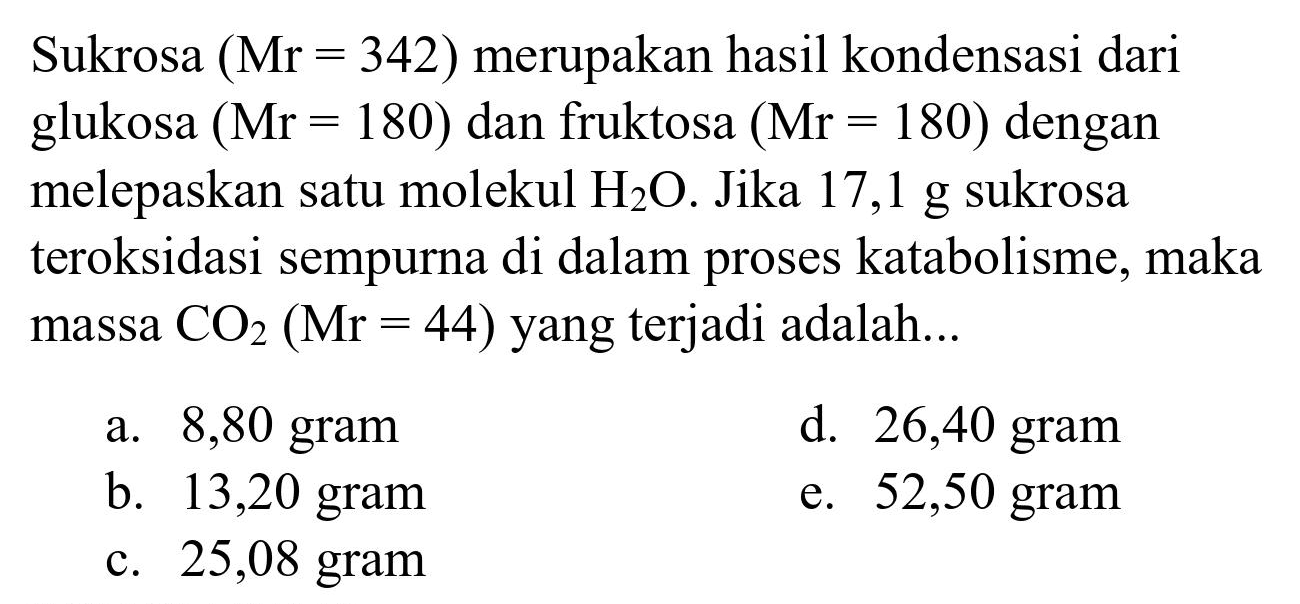 Sukrosa  (Mr=342)  merupakan hasil kondensasi dari glukosa  (Mr=180)  dan fruktosa  (Mr=180)  dengan melepaskan satu molekul  H_(2) O . Jika  17,1 ~g  sukrosa teroksidasi sempurna di dalam proses katabolisme, maka massa  CO_(2)(Mr=44)  yang terjadi adalah...
a. 8,80 gram
d. 26,40 gram
b. 13,20 gram
e. 52,50 gram
c. 25,08 gram