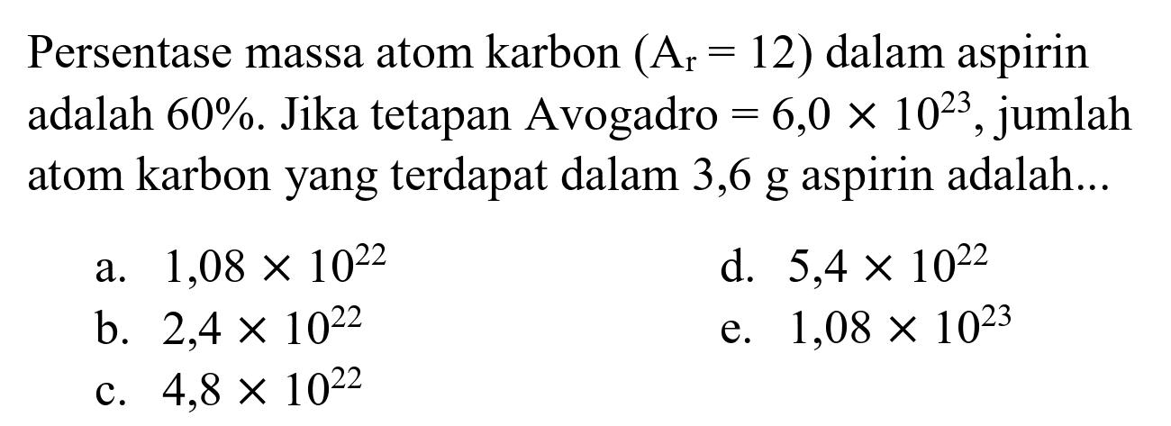 Persentase massa atom karbon  (A_(r)=12)  dalam aspirin adalah  60 % . Jika tetapan Avogadro  =6,0 x 10^(23) , jumlah atom karbon yang terdapat dalam 3,6 g aspirin adalah...
a.  1,08 x 10^(22) 
d.  5,4 x 10^(22) 
b.  2,4 x 10^(22) 
e.  1,08 x 10^(23) 
c.  4,8 x 10^(22) 