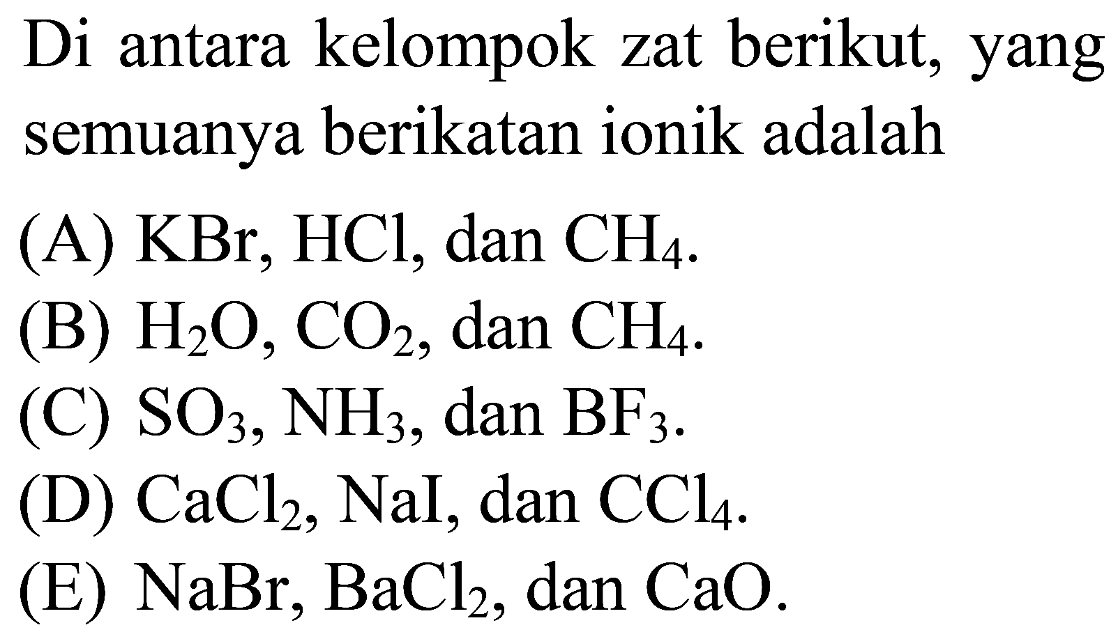 Di antara kelompok zat berikut, yang semuanya berikatan ionik adalah
(A)  KBr, HCl , dan  CH_(4) .
(B)  H_(2) O, CO_(2) , dan  CH_(4) .
(C)  SO_(3), NH_(3) , dan  BF_(3) .
(D)  CaCl_(2), NaI , dan  CCl_(4) .
(E)  NaBr, BaCl_(2) , dan  CaO .