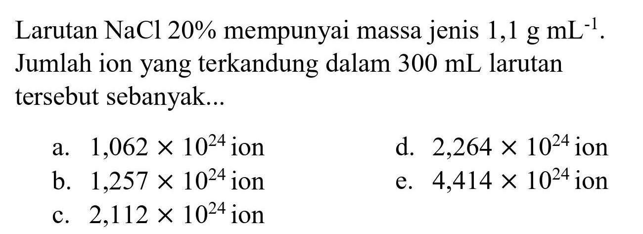 Larutan  NaCl 20 %  mempunyai massa jenis  1,1 ~g ~mL^(-1) . Jumlah ion yang terkandung dalam  300 ~mL  larutan tersebut sebanyak...
a.  1,062 x 10^(24)  ion
d.  2,264 x 10^(24)  ion
b.  1,257 x 10^(24)  ion
e.  4,414 x 10^(24)  ion
c.  2,112 x 10^(24)  ion