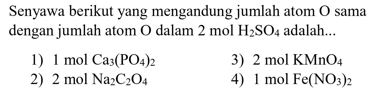 Senyawa berikut yang mengandung jumlah atom  O  sama dengan jumlah atom  O  dalam  2 ~mol H_(2) SO_(4)  adalah...
1)  1 ~mol Ca_(3)(PO_(4))_(2) 
3)  2 ~mol KMnO_(4) 
2)  2 ~mol Na_(2) C_(2) O_(4) 
4)  1 ~mol Fe(NO_(3))_(2) 