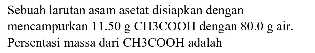 Sebuah larutan asam asetat disiapkan dengan mencampurkan  11.50 ~g CH 3 COOH  dengan  80.0 ~g  air. Persentasi massa dari  CH 3 COOH  adalah