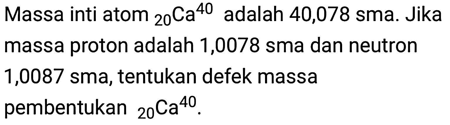 Massa inti atom 20 40 Ca  adalah 40,078 sma. Jika massa proton adalah 1,0078 sma dan neutron 1,0087 sma, tentukan defek massa pembentukan 20 40 Ca.