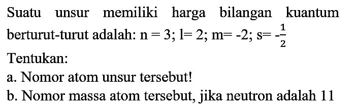 Suatu unsur memiliki harga bilangan kuantum berturut-turut adalah:  n=3 ; l=2 ; m=-2 ; s=-(1)/(2)  Tentukan:
a. Nomor atom unsur tersebut!
b. Nomor massa atom tersebut, jika neutron adalah 11