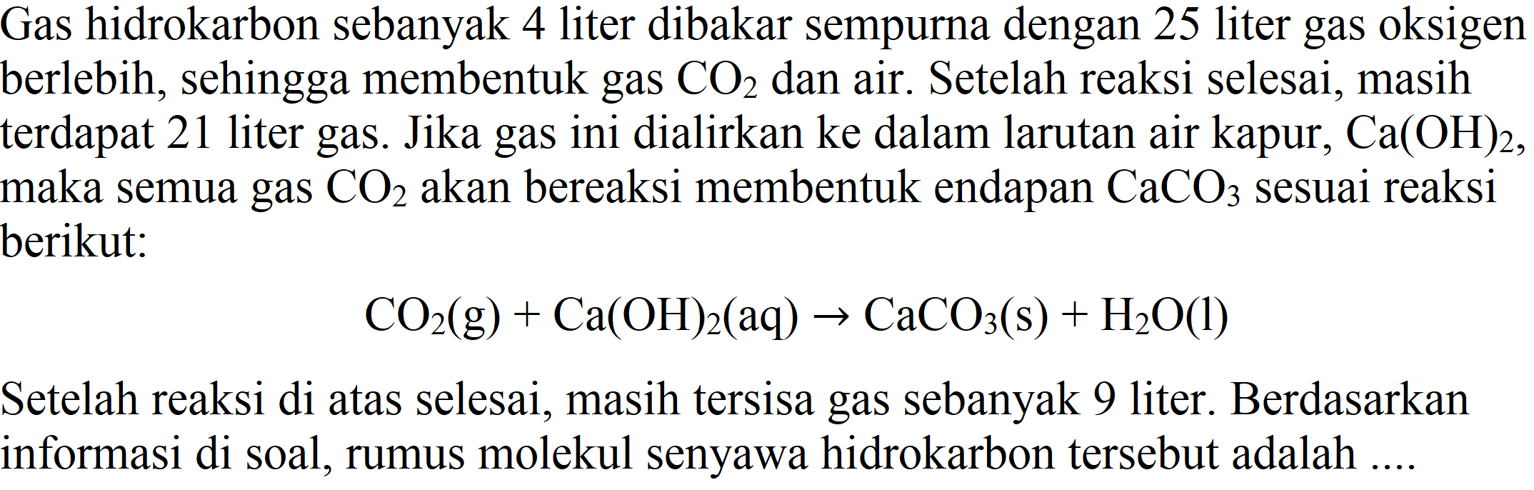 Gas hidrokarbon sebanyak 4 liter dibakar sempurna dengan 25 liter gas oksigen berlebih, sehingga membentuk gas CO2 dan air. Setelah reaksi selesai, masih terdapat 21 liter gas. Jika gas ini dialirkan ke dalam larutan air kapur, Ca(OH)2, maka semua gas CO2 akan bereaksi membentuk endapan CaCO3 sesuai reaksi berikut : CO2 (g) + Ca(OH)2 (aq) -> CaCO3 (s) + H2O (l) Setelah reaksi di atas selesai, masih tersisa gas sebanyak 9 liter. Berdasarkan informasi di soal, rumus molekul senyawa hidrokarbon tersebut adalah ....