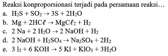 Reaksi konproporsionasi terjadi pada persamaan reaksi...
a.  H_(2) ~S+SO_(2) -> 3 ~S+2 H_(2) O 
b.  Mg+2 HC l -> mathrm{MgC l)_(2)+H_(2) 
c.  2 Na+2 H_(2) O -> 2 NaOH+H_(2) 
d.  2 NaOH+H_(2) SO_(4) -> Na_(2) SO_(4)+2 H_(2) 
e.  3 l_(2)+6 KOH -> 5 Kl+KlO_(3)+3 H_(2) O 