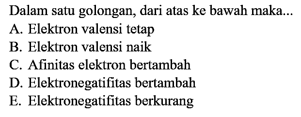 Dalam satu golongan, dari atas ke bawah maka...
A. Elektron valensi tetap
B. Elektron valensi naik
C. Afinitas elektron bertambah
D. Elektronegatifitas bertambah
E. Elektronegatifitas berkurang