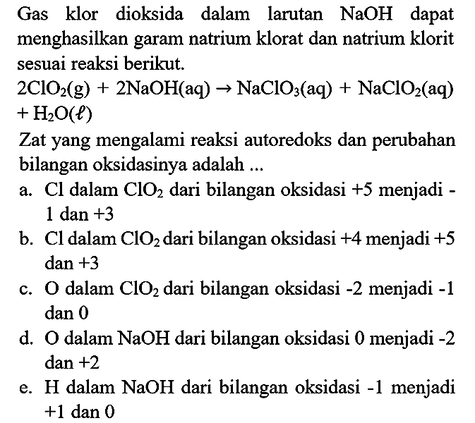 Gas klor dioksida dalam larutan NaOH dapat menghasilkan garam natrium klorat dan natrium klorit sesuai reaksi berikut.
2ClO2 (g) + 2NaOH (aq) - > NaClO3 (aq) + NaClO2 (aq) + H2O (l)
Zat yang mengalami reaksi autoredoks dan perubahan bilangan oksidasinya adalah ...
a. Cl dalam ClO2 dari bilangan oksidasi +5 menjadi 1 dan +3 b. Cl dalam ClO2 dari bilangan oksidasi +4 menjadi +5 dan +3 c. O dalam ClO2 dari bilangan oksidasi -2 menjadi -1 dan 0 d. O dalam NaOH dari bilangan oksidasi 0 menjadi -2 dan +2 e. H dalam NaOH dari bilangan oksidasi -1 menjadi +1 dan 0 