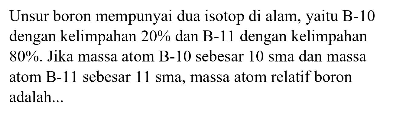 Unsur boron mempunyai dua isotop di alam, yaitu B-10 dengan kelimpahan  20 %  dan B-11 dengan kelimpahan  80 % . Jika massa atom B-10 sebesar 10 sma dan massa atom  B-11  sebesar 11 sma, massa atom relatif boron adalah...