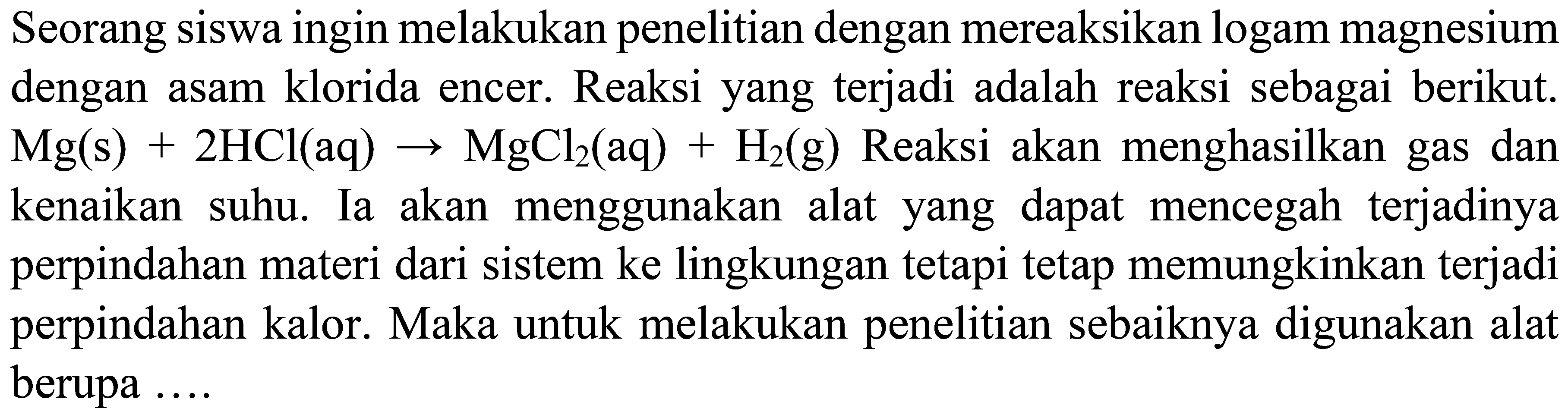 Seorang siswa ingin melakukan penelitian dengan mereaksikan logam magnesium dengan asam klorida encer. Reaksi yang terjadi adalah reaksi sebagai berikut.  Mg(s)+2 HCl(aq) -> MgCl_(2)(aq)+H_(2)(g)  Reaksi akan menghasilkan gas dan kenaikan suhu. Ia akan menggunakan alat yang dapat mencegah terjadinya perpindahan materi dari sistem ke lingkungan tetapi tetap memungkinkan terjadi perpindahan kalor. Maka untuk melakukan penelitian sebaiknya digunakan alat berupa ....