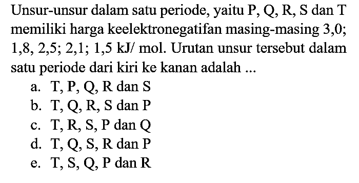 Unsur-unsur dalam satu periode, yaitu  P, Q, R, S  dan  T  memiliki harga keelektronegatifan masing-masing 3,0;  1,8,2,5 ; 2,1 ; 1,5 ~kJ /  mol. Urutan unsur tersebut dalam satu periode dari kiri ke kanan adalah ...