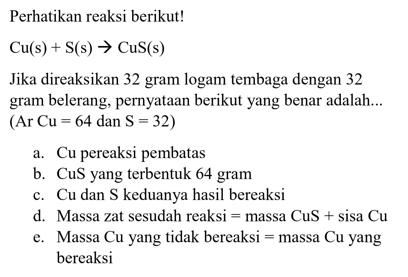 Perhatikan reaksi berikut!

Cu(s)+S(s) -> CuS(s)

Jika direaksikan 32 gram logam tembaga dengan 32 gram belerang, pernyataan berikut yang benar adalah...  (Ar~Cu=64  dan  S=32  )
a. Cu pereaksi pembatas
b. CuS yang terbentuk 64 gram
c.  Cu  dan  S  keduanya hasil bereaksi
d. Massa zat sesudah reaksi  =  massa  CuS+sisa Cu 
e. Massa  Cu  yang tidak bereaksi  =  massa  Cu  yang bereaksi