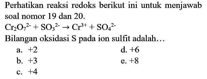 Perhatikan reaksi redoks berikut ini untuk menjawab soal nomor 19 dan 20 .

Cr2O7^(2-) + SO3^(2-) -> Cr^(3+) + SO4^(2-)

Bilangan oksidasi S pada ion sulfit adalah...
a.  +2 
d.  +6 
b.  +3 
e.  +8 
c.  +4 