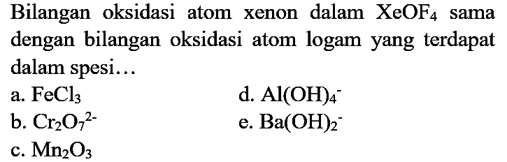 Bilangan oksidasi atom xenon dalam XeOF4 sama dengan bilangan oksidasi atom logam yang terdapat dalam spesi...
a. FeCl3 d. Al(OH)4^- b. Cr2O7^(2-) e. Ba(OH)2^- c. Mn2O3 