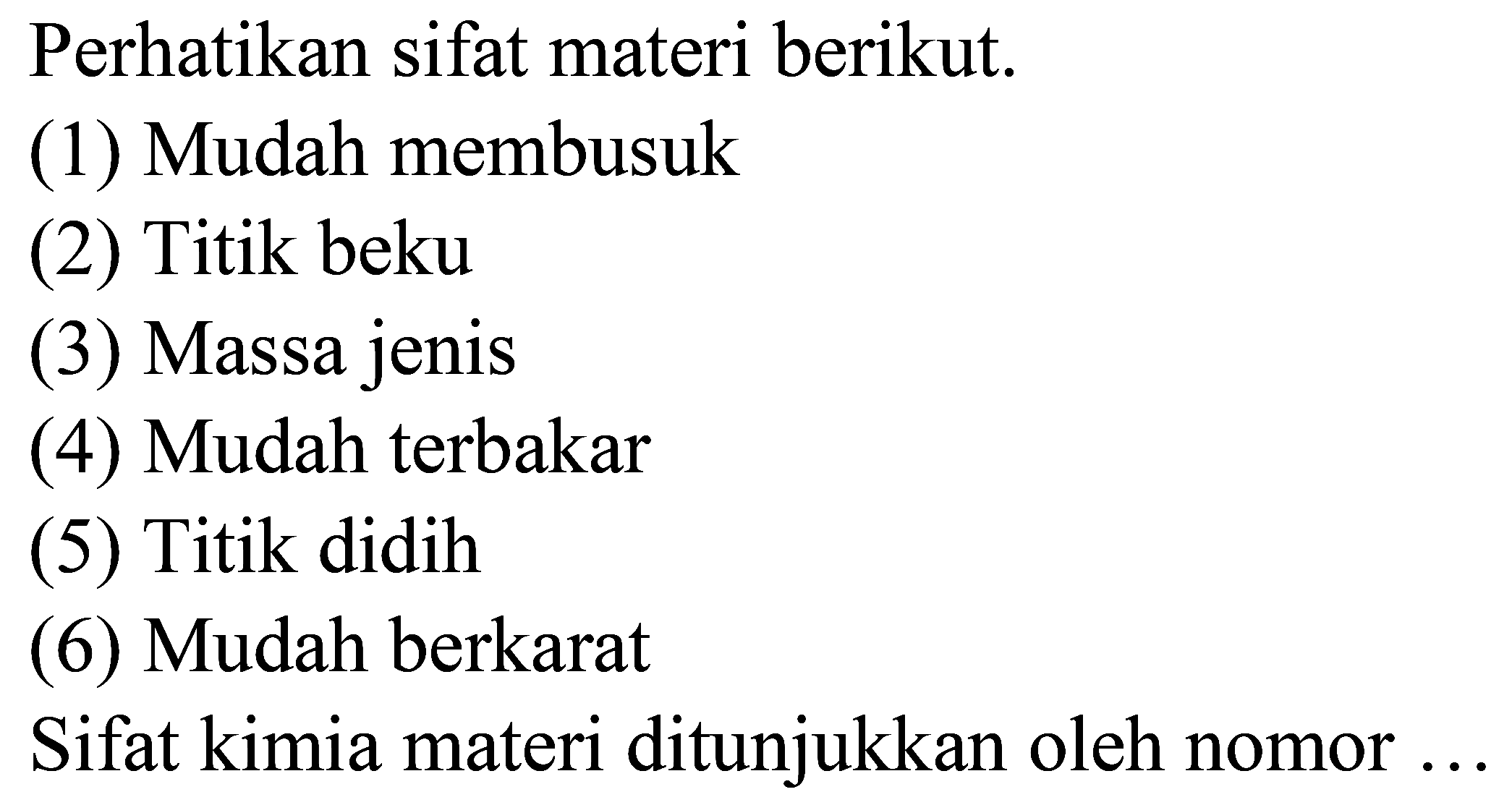 Perhatikan sifat materi berikut.
(1) Mudah membusuk
(2) Titik beku
(3) Massa jenis
(4) Mudah terbakar
(5) Titik didih
(6) Mudah berkarat
Sifat kimia materi ditunjukkan oleh nomor ...