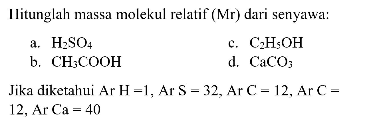 Hitunglah massa molekul relatif (Mr) dari senyawa:
a.  H_(2) SO_(4) 
c.  C_(2) H_(5) OH 
b.  CH_(3) COOH 
d.  CaCO_(3) 
Jika diketahui Ar  H=1, Ar S=32, Ar C=12, Ar C=  12, Ar Ca  =40 