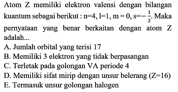 Atom Z memiliki elektron valensi dengan bilangan kuantum sebagai berikut  : n=4, l=1, m=0, s=-(1)/(2) . Maka pernyataan yang benar berkaitan dengan atom  Z  adalah...