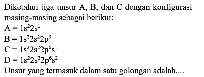 Diketahui tiga unsur  A, B , dan  C  dengan konfigurasi masing-masing sebagai berikut:


A=1 s^(2) 2 s^(1) 
~B=1 s^(2) 2 s^(2) 2 p^(3) 
C=1 s^(2) 2 s^(2) 2 p^(6) s^(1) 
D=1 s^(2) 2 s^(2) 2 p^(6) s^(2)


Unsur yang termasuk dalam satu golongan adalah....