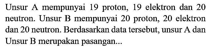 Unsur A mempunyai 19 proton, 19 elektron dan 20 neutron. Unsur B mempunyai 20 proton, 20 elektron dan 20 neutron. Berdasarkan data tersebut, unsur A dan Unsur B merupakan pasangan...