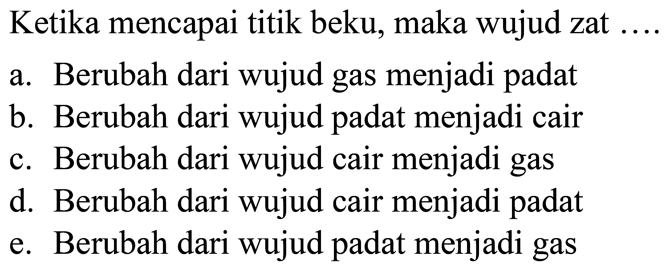 Ketika mencapai titik beku, maka wujud zat ....
a. Berubah dari wujud gas menjadi padat
b. Berubah dari wujud padat menjadi cair
c. Berubah dari wujud cair menjadi gas
d. Berubah dari wujud cair menjadi padat
e. Berubah dari wujud padat menjadi gas