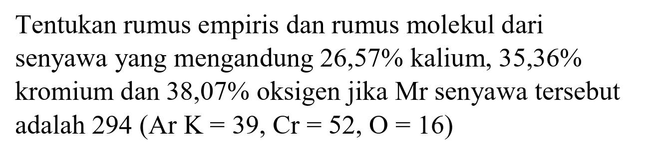 Tentukan rumus empiris dan rumus molekul dari senyawa yang mengandung  26,57 %  kalium,  35,36 %  kromium dan 38,07% oksigen jika Mr senyawa tersebut adalah  294(Ar K=39, Cr=52, O=16)