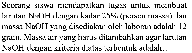 Seorang siswa mendapatkan tugas untuk membuat larutan  NaOH  dengan kadar  25 %  (persen massa) dan massa  NaOH  yang disediakan oleh laboran adalah 12 gram. Massa air yang harus ditambahkan agar larutan  NaOH  dengan kriteria diatas terbentuk adalah...