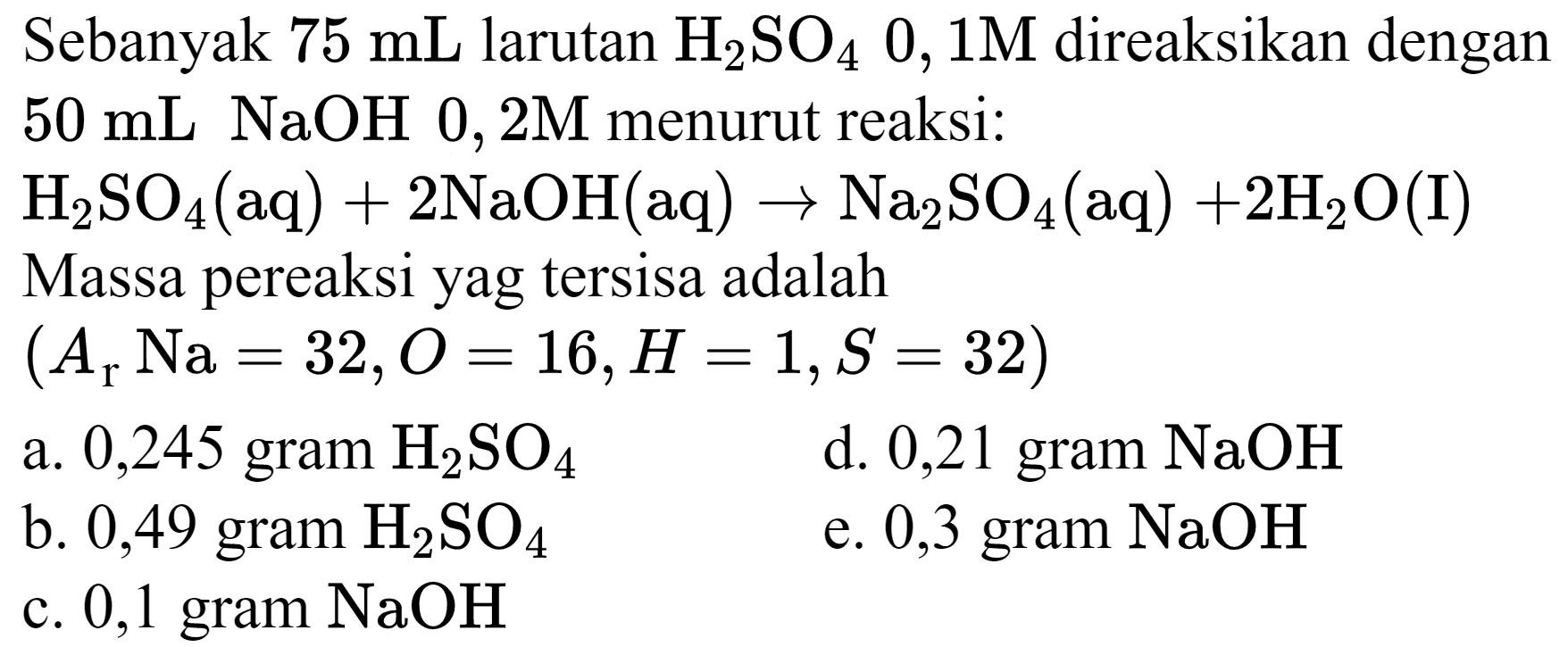 Sebanyak  75 ~mL  larutan  H_(2) SO_(4) 0,1 M  direaksikan dengan  50 ~mL NaOH 0,2 M  menurut reaksi:
 H_(2) SO_(4)(aq)+2 NaOH(aq) -> Na_(2) SO_(4)(aq)+2 H_(2) O(I) 
Massa pereaksi yag tersisa adalah  (A_(r) Na=32, O=16, H=1, S=32.  )
a. 0,245 gram  H_(2) SO_(4) 
d. 0,21 gram  NaOH 
b. 0,49 gram  H_(2) SO_(4) 
e. 0,3 gram  NaOH 
c. 0,1 gram  NaOH 