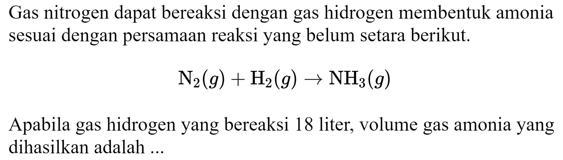 Gas nitrogen dapat bereaksi dengan gas hidrogen membentuk amonia sesuai dengan persamaan reaksi yang belum setara berikut.

N_(2)(g)+H_(2)(g) -> NH_(3)(g)

Apabila gas hidrogen yang bereaksi 18 liter, volume gas amonia yang dihasilkan adalah ...