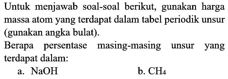 Untuk menjawab soal-soal berikut, gunakan harga massa atom yang terdapat dalam tabel periodik unsur (gunakan angka bulat).
Berapa persentase masing-masing unsur yang terdapat dalam:
a.  NaOH 
b.  CH_(4) 