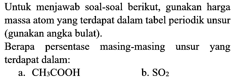 Untuk menjawab soal-soal berikut, gunakan harga massa atom yang terdapat dalam tabel periodik unsur (gunakan angka bulat).
Berapa persentase masing-masing unsur yang terdapat dalam:
a.  CH_(3) COOH 
b.  SO_(2) 