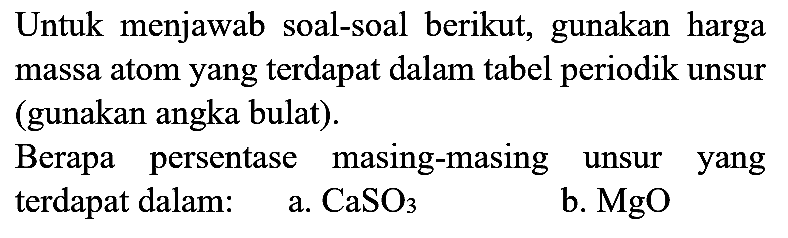 Untuk menjawab soal-soal berikut, gunakan harga massa atom yang terdapat dalam tabel periodik unsur (gunakan angka bulat).

Berapa persentase masing-masing unsur yang terdapat dalam:
a.  CaSO4 
b.  MgO 