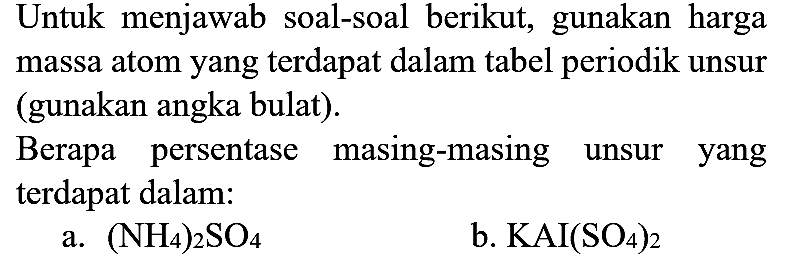 Untuk menjawab soal-soal berikut, gunakan harga massa atom yang terdapat dalam tabel periodik unsur (gunakan angka bulat).

Berapa persentase masing-masing unsur yang terdapat dalam:
a.  (NH4)2 SO4 
b.  KAI(SO4)2 