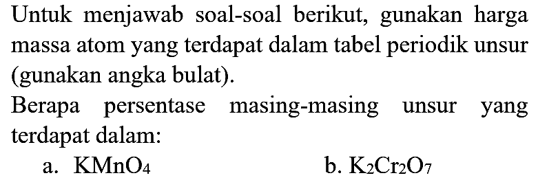 Untuk menjawab soal-soal berikut, gunakan harga massa atom yang terdapat dalam tabel periodik unsur (gunakan angka bulat).

Berapa persentase masing-masing unsur yang terdapat dalam:
a.  KMnO4 
b.  K2 Cr2 O7