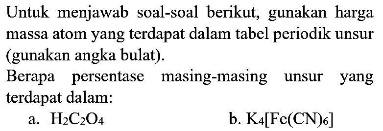 Untuk menjawab soal-soal berikut, gunakan harga massa atom yang terdapat dalam tabel periodik unsur (gunakan angka bulat).

Berapa persentase masing-masing unsur yang terdapat dalam:
a.  H2 C2 O4 
b.  K4[Fe(CN)6] 