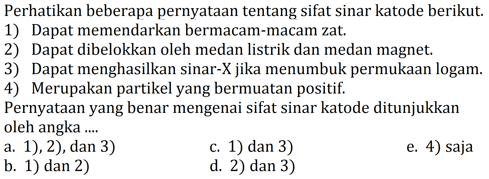 Perhatikan beberapa pernyataan tentang sifat sinar katode berikut.
1) Dapat memendarkan bermacam-macam zat.
2) Dapat dibelokkan oleh medan listrik dan medan magnet.
3) Dapat menghasilkan sinar-  X  jika menumbuk permukaan logam.
4) Merupakan partikel yang bermuatan positif.
Pernyataan yang benar mengenai sifat sinar katode ditunjukkan oleh angka ....
a. 1), 2), dan 3)
c. 1) dan 3)
e. 4) saja
b. 1) dan 2)
d. 2) dan 3)