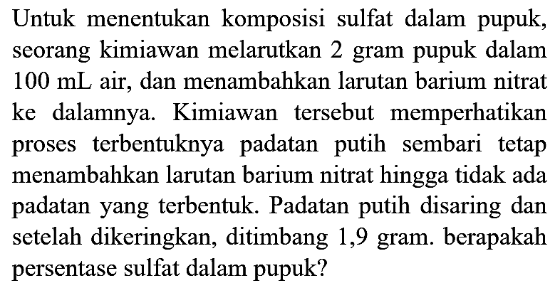 Untuk menentukan komposisi sulfat dalam pupuk, seorang kimiawan melarutkan 2 gram pupuk dalam  100 mL  air, dan menambahkan larutan barium nitrat ke dalamnya. Kimiawan tersebut memperhatikan proses terbentuknya padatan putih sembari tetap menambahkan larutan barium nitrat hingga tidak ada padatan yang terbentuk. Padatan putih disaring dan setelah dikeringkan, ditimbang 1,9 gram. berapakah persentase sulfat dalam pupuk?