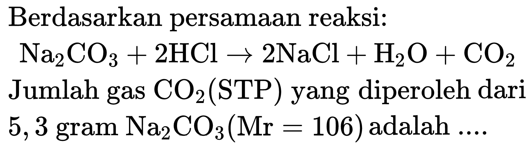 Berdasarkan persamaan reaksi:

Na_(2) CO_(3)+2 HCl -> 2 NaCl+H_(2) O+CO_(2)

Jumlah gas  CO_(2)(STP)  yang diperoleh dari  5,3 gram~Na CO_(3)(Mr=106)  adalah  ... . 